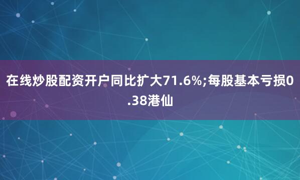 在线炒股配资开户同比扩大71.6%;每股基本亏损0.38港仙