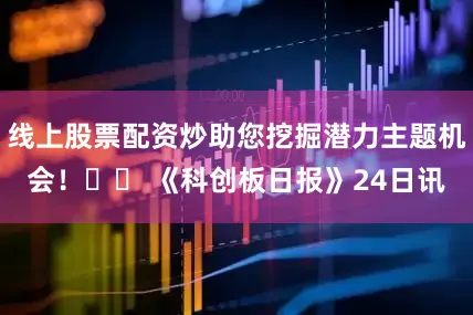 线上股票配资炒助您挖掘潜力主题机会！		 《科创板日报》24日讯