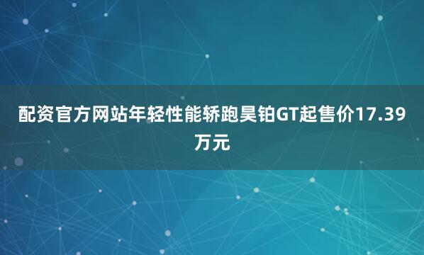 配资官方网站年轻性能轿跑昊铂GT起售价17.39万元