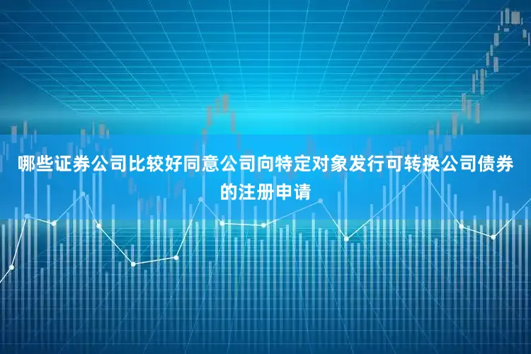 哪些证券公司比较好同意公司向特定对象发行可转换公司债券的注册申请