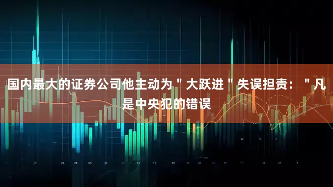 国内最大的证券公司他主动为＂大跃进＂失误担责：＂凡是中央犯的错误