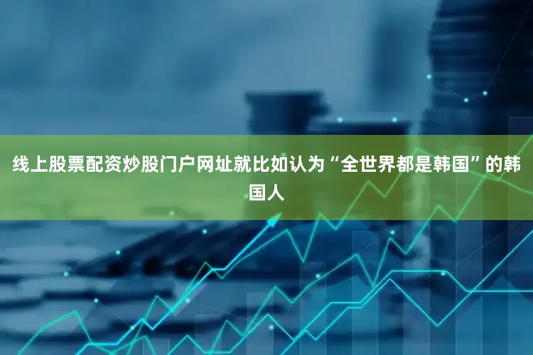 线上股票配资炒股门户网址就比如认为“全世界都是韩国”的韩国人