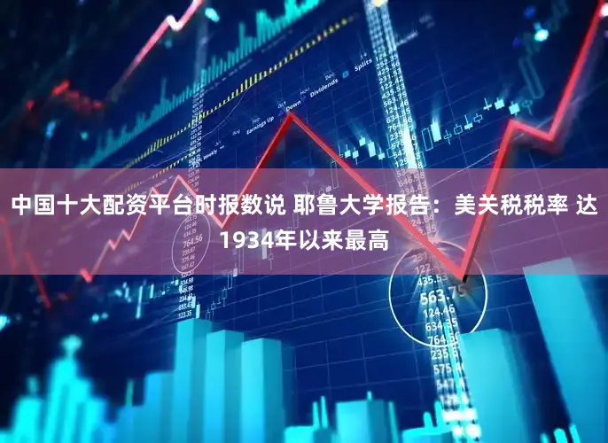 中国十大配资平台时报数说 耶鲁大学报告：美关税税率 达1934年以来最高