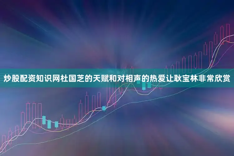 炒股配资知识网杜国芝的天赋和对相声的热爱让耿宝林非常欣赏