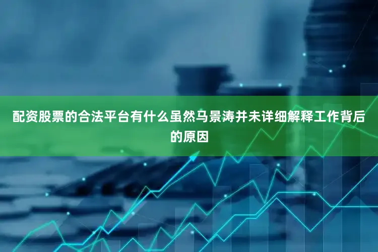 配资股票的合法平台有什么虽然马景涛并未详细解释工作背后的原因