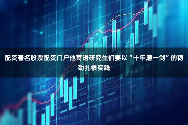 配资著名股票配资门户他寄语研究生们要以“十年磨一剑”的韧劲扎根实践