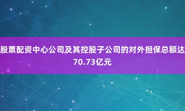 股票配资中心公司及其控股子公司的对外担保总额达70.73亿元