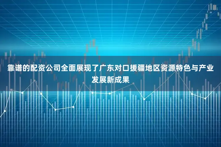 靠谱的配资公司全面展现了广东对口援疆地区资源特色与产业发展新成果